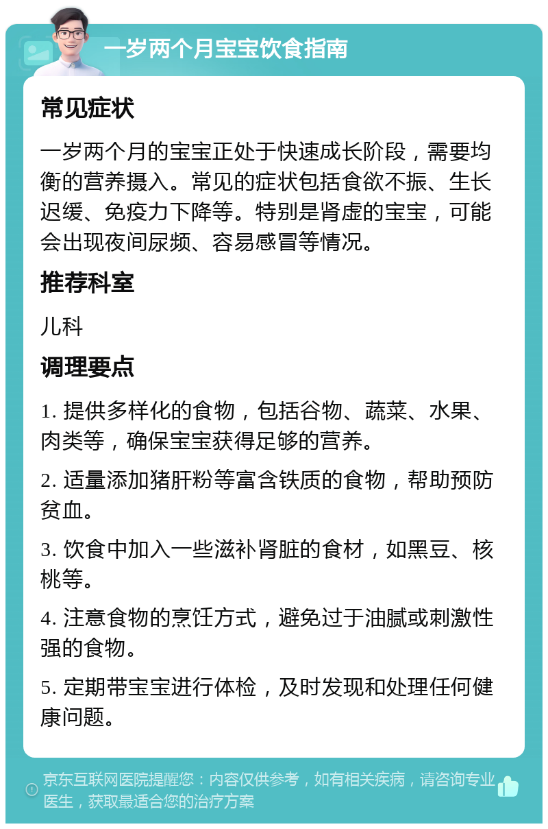 一岁两个月宝宝饮食指南 常见症状 一岁两个月的宝宝正处于快速成长阶段，需要均衡的营养摄入。常见的症状包括食欲不振、生长迟缓、免疫力下降等。特别是肾虚的宝宝，可能会出现夜间尿频、容易感冒等情况。 推荐科室 儿科 调理要点 1. 提供多样化的食物，包括谷物、蔬菜、水果、肉类等，确保宝宝获得足够的营养。 2. 适量添加猪肝粉等富含铁质的食物，帮助预防贫血。 3. 饮食中加入一些滋补肾脏的食材，如黑豆、核桃等。 4. 注意食物的烹饪方式，避免过于油腻或刺激性强的食物。 5. 定期带宝宝进行体检，及时发现和处理任何健康问题。