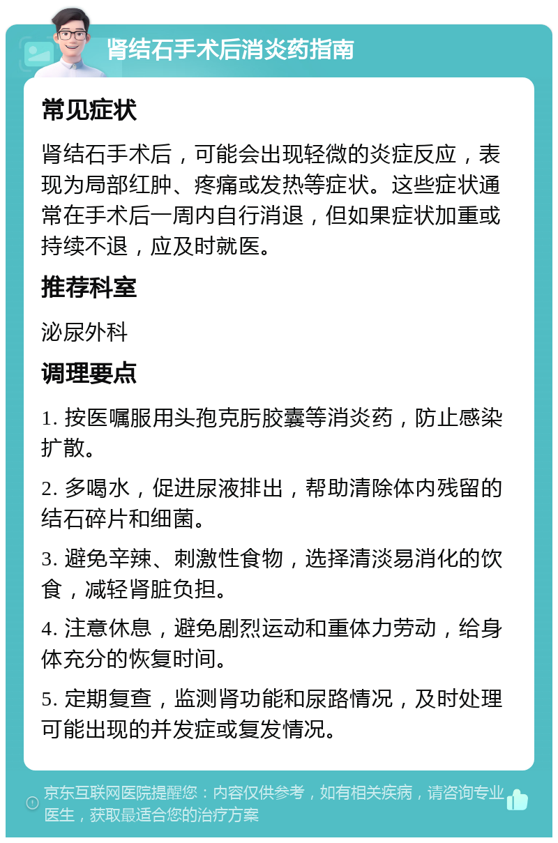 肾结石手术后消炎药指南 常见症状 肾结石手术后，可能会出现轻微的炎症反应，表现为局部红肿、疼痛或发热等症状。这些症状通常在手术后一周内自行消退，但如果症状加重或持续不退，应及时就医。 推荐科室 泌尿外科 调理要点 1. 按医嘱服用头孢克肟胶囊等消炎药，防止感染扩散。 2. 多喝水，促进尿液排出，帮助清除体内残留的结石碎片和细菌。 3. 避免辛辣、刺激性食物，选择清淡易消化的饮食，减轻肾脏负担。 4. 注意休息，避免剧烈运动和重体力劳动，给身体充分的恢复时间。 5. 定期复查，监测肾功能和尿路情况，及时处理可能出现的并发症或复发情况。