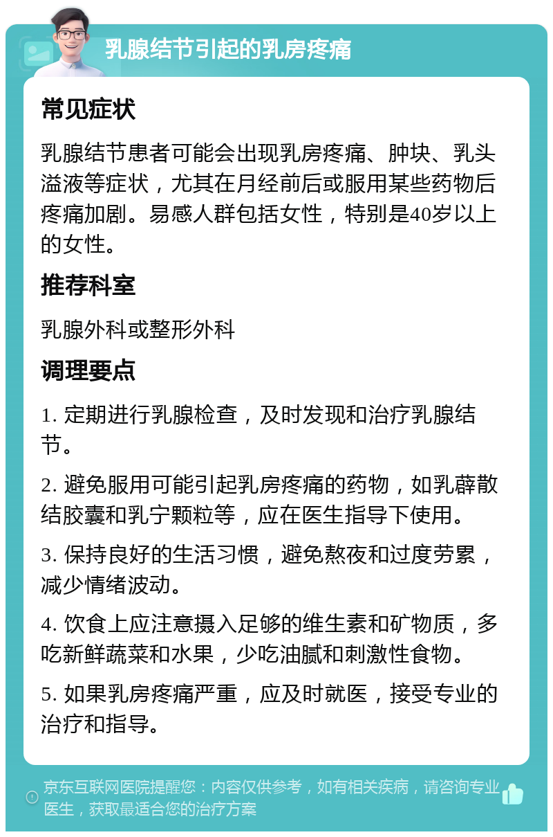 乳腺结节引起的乳房疼痛 常见症状 乳腺结节患者可能会出现乳房疼痛、肿块、乳头溢液等症状，尤其在月经前后或服用某些药物后疼痛加剧。易感人群包括女性，特别是40岁以上的女性。 推荐科室 乳腺外科或整形外科 调理要点 1. 定期进行乳腺检查，及时发现和治疗乳腺结节。 2. 避免服用可能引起乳房疼痛的药物，如乳薜散结胶囊和乳宁颗粒等，应在医生指导下使用。 3. 保持良好的生活习惯，避免熬夜和过度劳累，减少情绪波动。 4. 饮食上应注意摄入足够的维生素和矿物质，多吃新鲜蔬菜和水果，少吃油腻和刺激性食物。 5. 如果乳房疼痛严重，应及时就医，接受专业的治疗和指导。