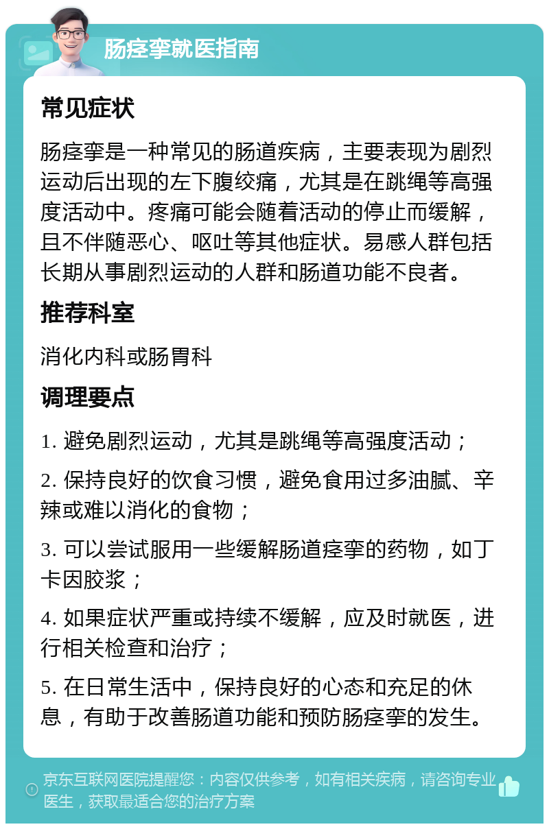 肠痉挛就医指南 常见症状 肠痉挛是一种常见的肠道疾病，主要表现为剧烈运动后出现的左下腹绞痛，尤其是在跳绳等高强度活动中。疼痛可能会随着活动的停止而缓解，且不伴随恶心、呕吐等其他症状。易感人群包括长期从事剧烈运动的人群和肠道功能不良者。 推荐科室 消化内科或肠胃科 调理要点 1. 避免剧烈运动，尤其是跳绳等高强度活动； 2. 保持良好的饮食习惯，避免食用过多油腻、辛辣或难以消化的食物； 3. 可以尝试服用一些缓解肠道痉挛的药物，如丁卡因胶浆； 4. 如果症状严重或持续不缓解，应及时就医，进行相关检查和治疗； 5. 在日常生活中，保持良好的心态和充足的休息，有助于改善肠道功能和预防肠痉挛的发生。