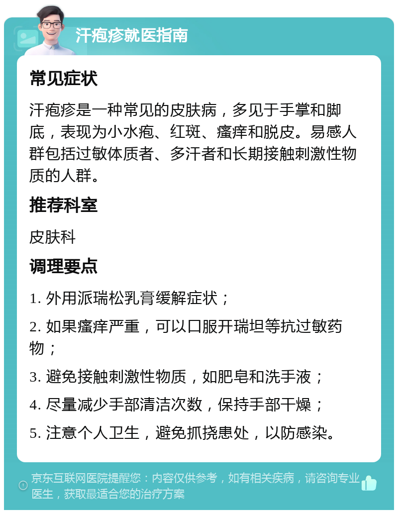 汗疱疹就医指南 常见症状 汗疱疹是一种常见的皮肤病，多见于手掌和脚底，表现为小水疱、红斑、瘙痒和脱皮。易感人群包括过敏体质者、多汗者和长期接触刺激性物质的人群。 推荐科室 皮肤科 调理要点 1. 外用派瑞松乳膏缓解症状； 2. 如果瘙痒严重，可以口服开瑞坦等抗过敏药物； 3. 避免接触刺激性物质，如肥皂和洗手液； 4. 尽量减少手部清洁次数，保持手部干燥； 5. 注意个人卫生，避免抓挠患处，以防感染。