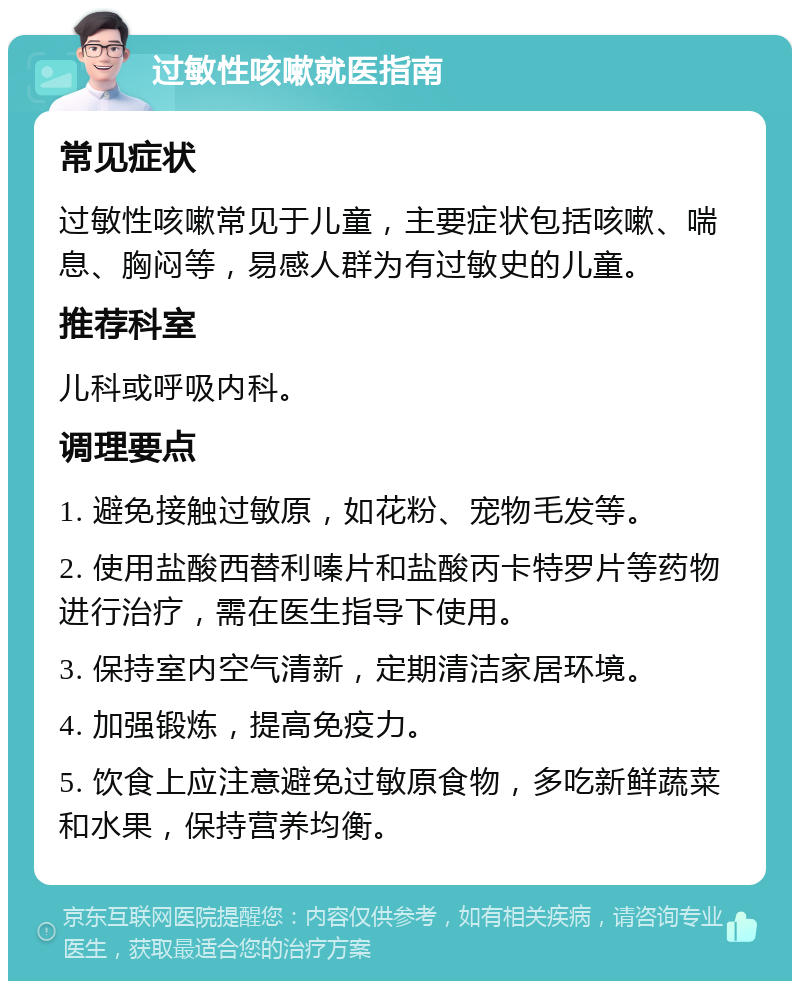 过敏性咳嗽就医指南 常见症状 过敏性咳嗽常见于儿童，主要症状包括咳嗽、喘息、胸闷等，易感人群为有过敏史的儿童。 推荐科室 儿科或呼吸内科。 调理要点 1. 避免接触过敏原，如花粉、宠物毛发等。 2. 使用盐酸西替利嗪片和盐酸丙卡特罗片等药物进行治疗，需在医生指导下使用。 3. 保持室内空气清新，定期清洁家居环境。 4. 加强锻炼，提高免疫力。 5. 饮食上应注意避免过敏原食物，多吃新鲜蔬菜和水果，保持营养均衡。