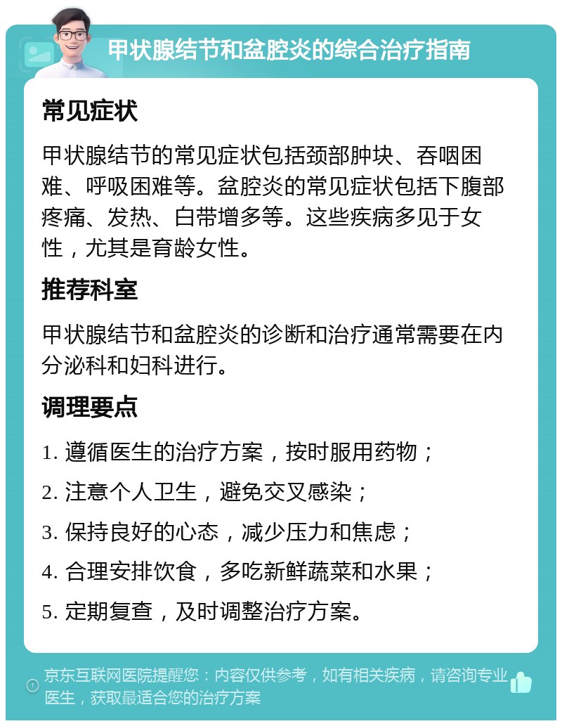 甲状腺结节和盆腔炎的综合治疗指南 常见症状 甲状腺结节的常见症状包括颈部肿块、吞咽困难、呼吸困难等。盆腔炎的常见症状包括下腹部疼痛、发热、白带增多等。这些疾病多见于女性，尤其是育龄女性。 推荐科室 甲状腺结节和盆腔炎的诊断和治疗通常需要在内分泌科和妇科进行。 调理要点 1. 遵循医生的治疗方案，按时服用药物； 2. 注意个人卫生，避免交叉感染； 3. 保持良好的心态，减少压力和焦虑； 4. 合理安排饮食，多吃新鲜蔬菜和水果； 5. 定期复查，及时调整治疗方案。