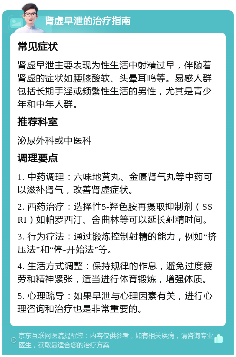 肾虚早泄的治疗指南 常见症状 肾虚早泄主要表现为性生活中射精过早，伴随着肾虚的症状如腰膝酸软、头晕耳鸣等。易感人群包括长期手淫或频繁性生活的男性，尤其是青少年和中年人群。 推荐科室 泌尿外科或中医科 调理要点 1. 中药调理：六味地黄丸、金匮肾气丸等中药可以滋补肾气，改善肾虚症状。 2. 西药治疗：选择性5-羟色胺再摄取抑制剂（SSRI）如帕罗西汀、舍曲林等可以延长射精时间。 3. 行为疗法：通过锻炼控制射精的能力，例如“挤压法”和“停-开始法”等。 4. 生活方式调整：保持规律的作息，避免过度疲劳和精神紧张，适当进行体育锻炼，增强体质。 5. 心理疏导：如果早泄与心理因素有关，进行心理咨询和治疗也是非常重要的。