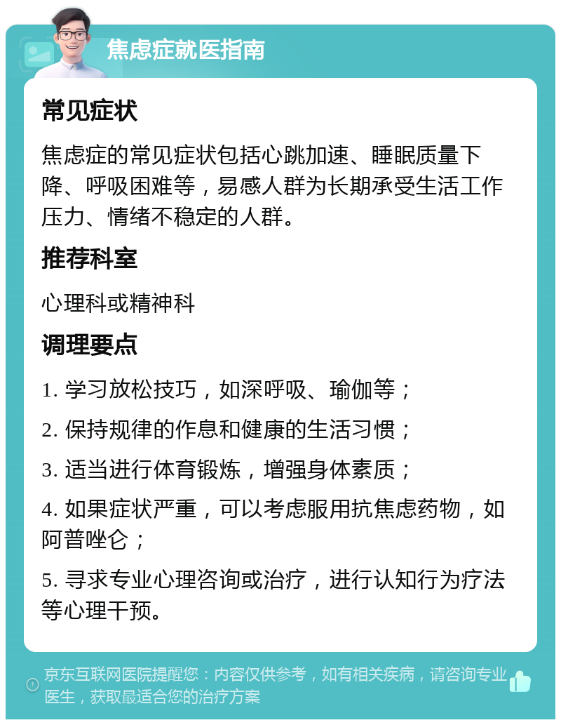 焦虑症就医指南 常见症状 焦虑症的常见症状包括心跳加速、睡眠质量下降、呼吸困难等，易感人群为长期承受生活工作压力、情绪不稳定的人群。 推荐科室 心理科或精神科 调理要点 1. 学习放松技巧，如深呼吸、瑜伽等； 2. 保持规律的作息和健康的生活习惯； 3. 适当进行体育锻炼，增强身体素质； 4. 如果症状严重，可以考虑服用抗焦虑药物，如阿普唑仑； 5. 寻求专业心理咨询或治疗，进行认知行为疗法等心理干预。