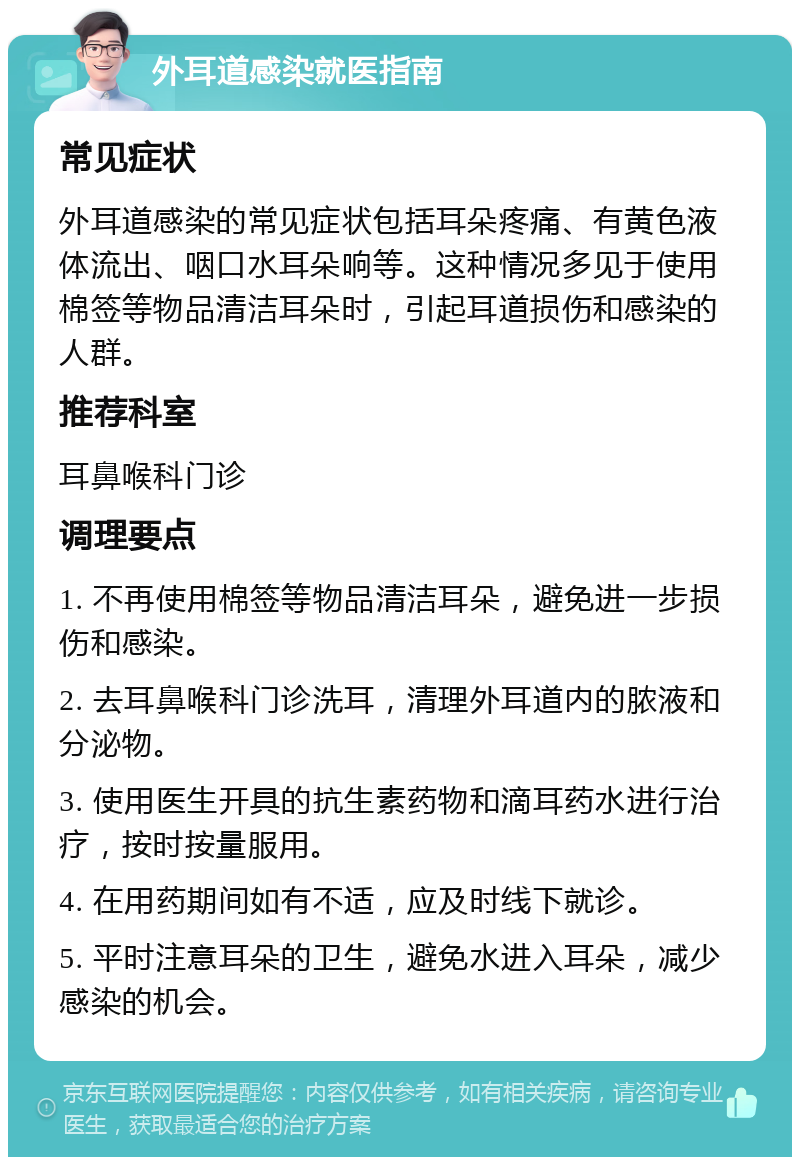 外耳道感染就医指南 常见症状 外耳道感染的常见症状包括耳朵疼痛、有黄色液体流出、咽口水耳朵响等。这种情况多见于使用棉签等物品清洁耳朵时，引起耳道损伤和感染的人群。 推荐科室 耳鼻喉科门诊 调理要点 1. 不再使用棉签等物品清洁耳朵，避免进一步损伤和感染。 2. 去耳鼻喉科门诊洗耳，清理外耳道内的脓液和分泌物。 3. 使用医生开具的抗生素药物和滴耳药水进行治疗，按时按量服用。 4. 在用药期间如有不适，应及时线下就诊。 5. 平时注意耳朵的卫生，避免水进入耳朵，减少感染的机会。