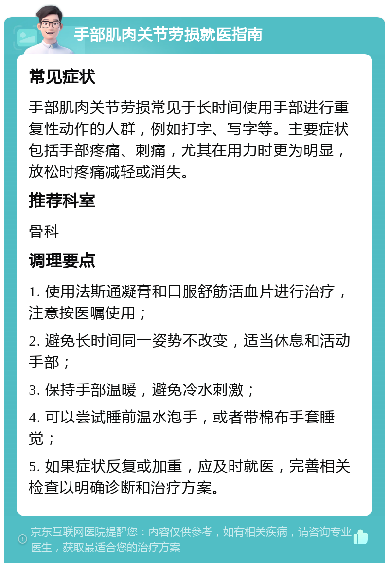 手部肌肉关节劳损就医指南 常见症状 手部肌肉关节劳损常见于长时间使用手部进行重复性动作的人群，例如打字、写字等。主要症状包括手部疼痛、刺痛，尤其在用力时更为明显，放松时疼痛减轻或消失。 推荐科室 骨科 调理要点 1. 使用法斯通凝膏和口服舒筋活血片进行治疗，注意按医嘱使用； 2. 避免长时间同一姿势不改变，适当休息和活动手部； 3. 保持手部温暖，避免冷水刺激； 4. 可以尝试睡前温水泡手，或者带棉布手套睡觉； 5. 如果症状反复或加重，应及时就医，完善相关检查以明确诊断和治疗方案。