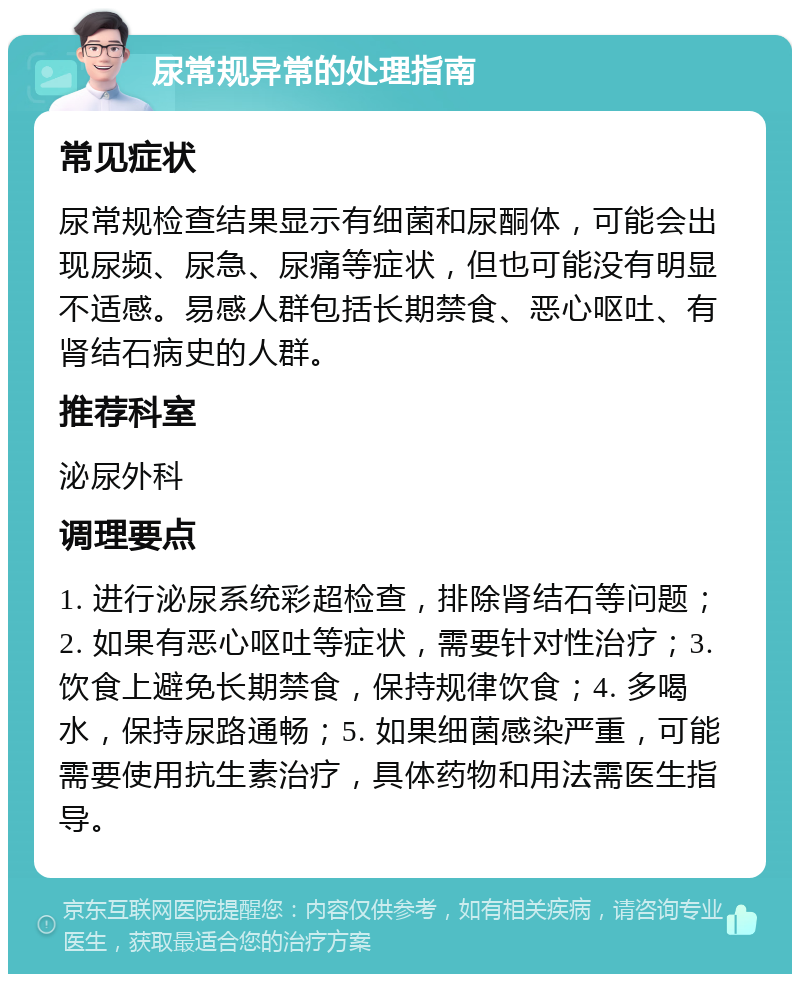 尿常规异常的处理指南 常见症状 尿常规检查结果显示有细菌和尿酮体，可能会出现尿频、尿急、尿痛等症状，但也可能没有明显不适感。易感人群包括长期禁食、恶心呕吐、有肾结石病史的人群。 推荐科室 泌尿外科 调理要点 1. 进行泌尿系统彩超检查，排除肾结石等问题；2. 如果有恶心呕吐等症状，需要针对性治疗；3. 饮食上避免长期禁食，保持规律饮食；4. 多喝水，保持尿路通畅；5. 如果细菌感染严重，可能需要使用抗生素治疗，具体药物和用法需医生指导。