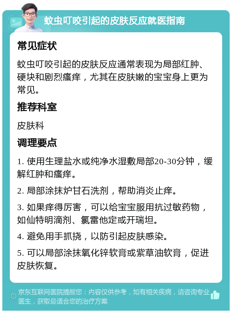 蚊虫叮咬引起的皮肤反应就医指南 常见症状 蚊虫叮咬引起的皮肤反应通常表现为局部红肿、硬块和剧烈瘙痒，尤其在皮肤嫩的宝宝身上更为常见。 推荐科室 皮肤科 调理要点 1. 使用生理盐水或纯净水湿敷局部20-30分钟，缓解红肿和瘙痒。 2. 局部涂抹炉甘石洗剂，帮助消炎止痒。 3. 如果痒得厉害，可以给宝宝服用抗过敏药物，如仙特明滴剂、氯雷他定或开瑞坦。 4. 避免用手抓挠，以防引起皮肤感染。 5. 可以局部涂抹氧化锌软膏或紫草油软膏，促进皮肤恢复。