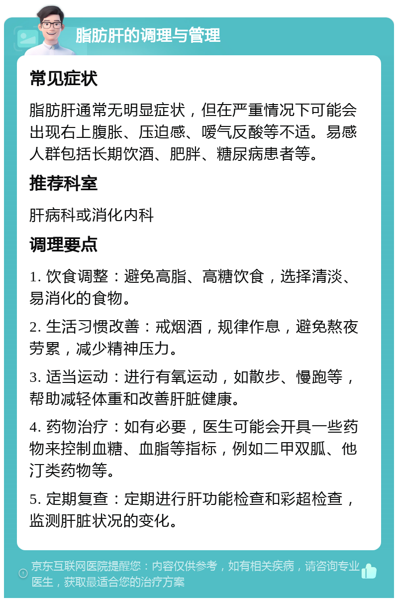 脂肪肝的调理与管理 常见症状 脂肪肝通常无明显症状，但在严重情况下可能会出现右上腹胀、压迫感、嗳气反酸等不适。易感人群包括长期饮酒、肥胖、糖尿病患者等。 推荐科室 肝病科或消化内科 调理要点 1. 饮食调整：避免高脂、高糖饮食，选择清淡、易消化的食物。 2. 生活习惯改善：戒烟酒，规律作息，避免熬夜劳累，减少精神压力。 3. 适当运动：进行有氧运动，如散步、慢跑等，帮助减轻体重和改善肝脏健康。 4. 药物治疗：如有必要，医生可能会开具一些药物来控制血糖、血脂等指标，例如二甲双胍、他汀类药物等。 5. 定期复查：定期进行肝功能检查和彩超检查，监测肝脏状况的变化。