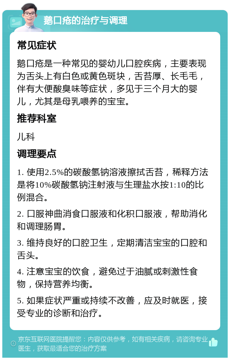 鹅口疮的治疗与调理 常见症状 鹅口疮是一种常见的婴幼儿口腔疾病，主要表现为舌头上有白色或黄色斑块，舌苔厚、长毛毛，伴有大便酸臭味等症状，多见于三个月大的婴儿，尤其是母乳喂养的宝宝。 推荐科室 儿科 调理要点 1. 使用2.5%的碳酸氢钠溶液擦拭舌苔，稀释方法是将10%碳酸氢钠注射液与生理盐水按1:10的比例混合。 2. 口服神曲消食口服液和化积口服液，帮助消化和调理肠胃。 3. 维持良好的口腔卫生，定期清洁宝宝的口腔和舌头。 4. 注意宝宝的饮食，避免过于油腻或刺激性食物，保持营养均衡。 5. 如果症状严重或持续不改善，应及时就医，接受专业的诊断和治疗。