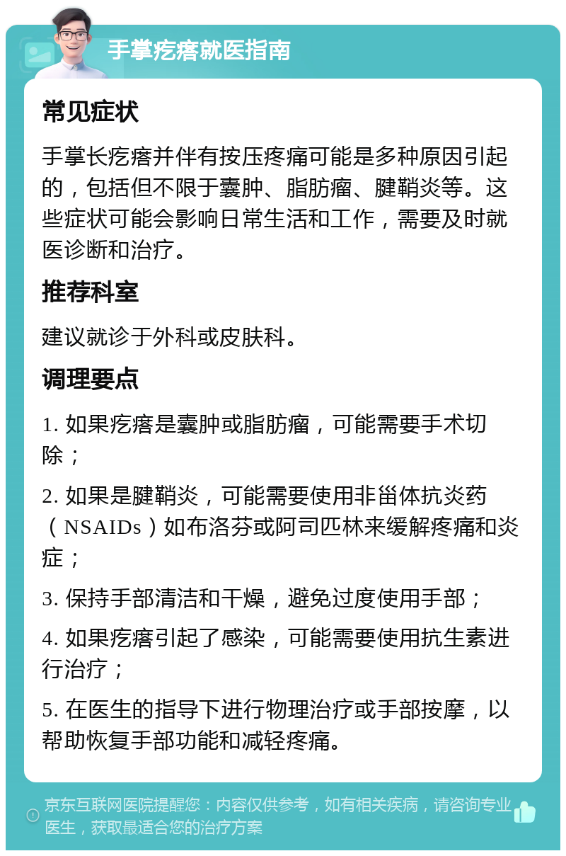 手掌疙瘩就医指南 常见症状 手掌长疙瘩并伴有按压疼痛可能是多种原因引起的，包括但不限于囊肿、脂肪瘤、腱鞘炎等。这些症状可能会影响日常生活和工作，需要及时就医诊断和治疗。 推荐科室 建议就诊于外科或皮肤科。 调理要点 1. 如果疙瘩是囊肿或脂肪瘤，可能需要手术切除； 2. 如果是腱鞘炎，可能需要使用非甾体抗炎药（NSAIDs）如布洛芬或阿司匹林来缓解疼痛和炎症； 3. 保持手部清洁和干燥，避免过度使用手部； 4. 如果疙瘩引起了感染，可能需要使用抗生素进行治疗； 5. 在医生的指导下进行物理治疗或手部按摩，以帮助恢复手部功能和减轻疼痛。