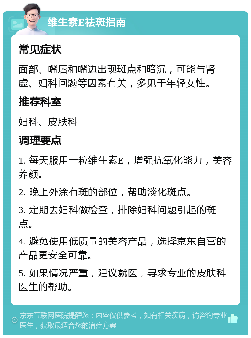 维生素E祛斑指南 常见症状 面部、嘴唇和嘴边出现斑点和暗沉，可能与肾虚、妇科问题等因素有关，多见于年轻女性。 推荐科室 妇科、皮肤科 调理要点 1. 每天服用一粒维生素E，增强抗氧化能力，美容养颜。 2. 晚上外涂有斑的部位，帮助淡化斑点。 3. 定期去妇科做检查，排除妇科问题引起的斑点。 4. 避免使用低质量的美容产品，选择京东自营的产品更安全可靠。 5. 如果情况严重，建议就医，寻求专业的皮肤科医生的帮助。