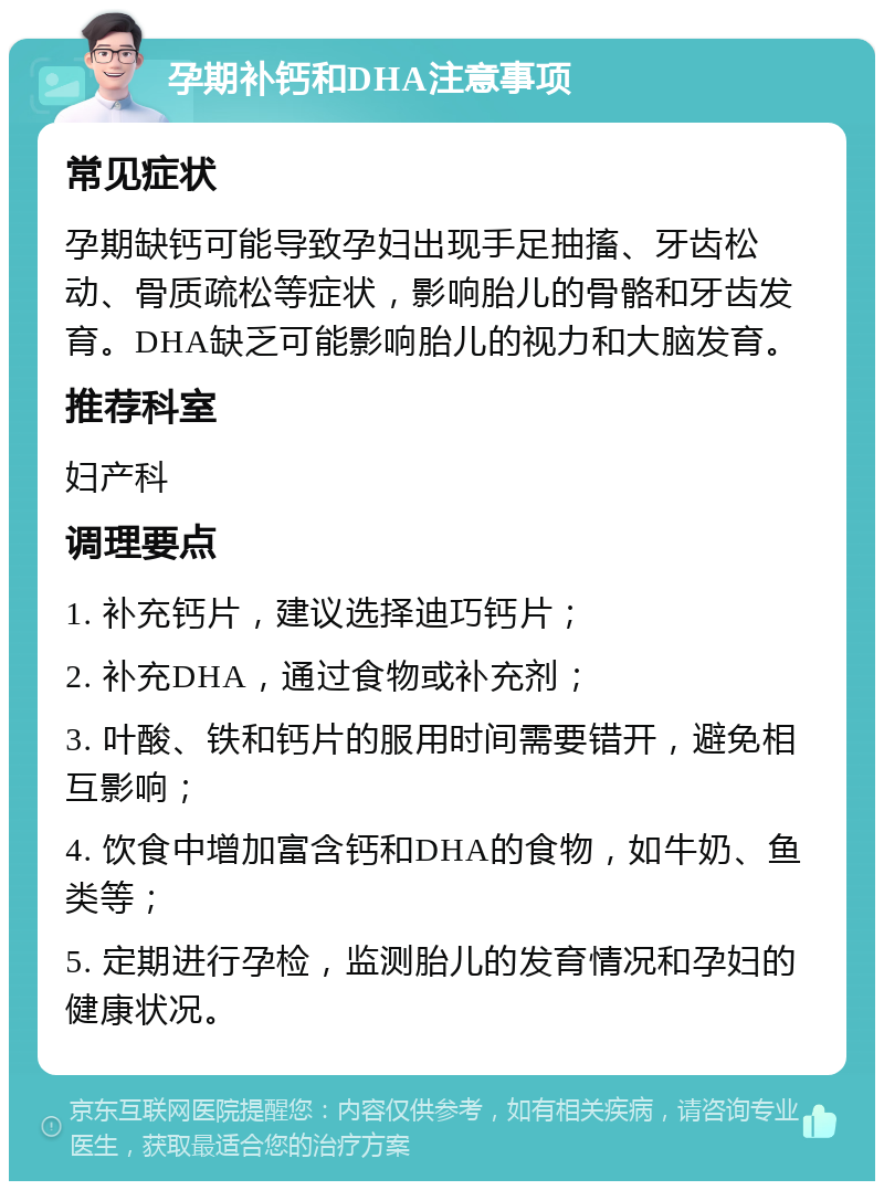 孕期补钙和DHA注意事项 常见症状 孕期缺钙可能导致孕妇出现手足抽搐、牙齿松动、骨质疏松等症状，影响胎儿的骨骼和牙齿发育。DHA缺乏可能影响胎儿的视力和大脑发育。 推荐科室 妇产科 调理要点 1. 补充钙片，建议选择迪巧钙片； 2. 补充DHA，通过食物或补充剂； 3. 叶酸、铁和钙片的服用时间需要错开，避免相互影响； 4. 饮食中增加富含钙和DHA的食物，如牛奶、鱼类等； 5. 定期进行孕检，监测胎儿的发育情况和孕妇的健康状况。