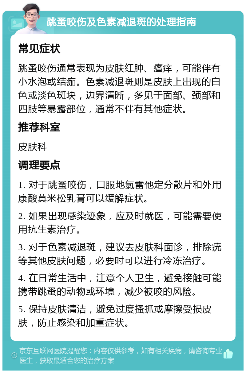 跳蚤咬伤及色素减退斑的处理指南 常见症状 跳蚤咬伤通常表现为皮肤红肿、瘙痒，可能伴有小水泡或结痂。色素减退斑则是皮肤上出现的白色或淡色斑块，边界清晰，多见于面部、颈部和四肢等暴露部位，通常不伴有其他症状。 推荐科室 皮肤科 调理要点 1. 对于跳蚤咬伤，口服地氯雷他定分散片和外用康酸莫米松乳膏可以缓解症状。 2. 如果出现感染迹象，应及时就医，可能需要使用抗生素治疗。 3. 对于色素减退斑，建议去皮肤科面诊，排除疣等其他皮肤问题，必要时可以进行冷冻治疗。 4. 在日常生活中，注意个人卫生，避免接触可能携带跳蚤的动物或环境，减少被咬的风险。 5. 保持皮肤清洁，避免过度搔抓或摩擦受损皮肤，防止感染和加重症状。