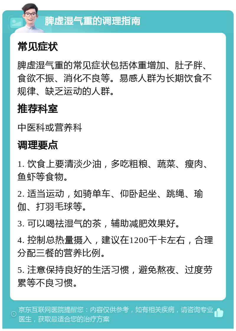 脾虚湿气重的调理指南 常见症状 脾虚湿气重的常见症状包括体重增加、肚子胖、食欲不振、消化不良等。易感人群为长期饮食不规律、缺乏运动的人群。 推荐科室 中医科或营养科 调理要点 1. 饮食上要清淡少油，多吃粗粮、蔬菜、瘦肉、鱼虾等食物。 2. 适当运动，如骑单车、仰卧起坐、跳绳、瑜伽、打羽毛球等。 3. 可以喝祛湿气的茶，辅助减肥效果好。 4. 控制总热量摄入，建议在1200千卡左右，合理分配三餐的营养比例。 5. 注意保持良好的生活习惯，避免熬夜、过度劳累等不良习惯。