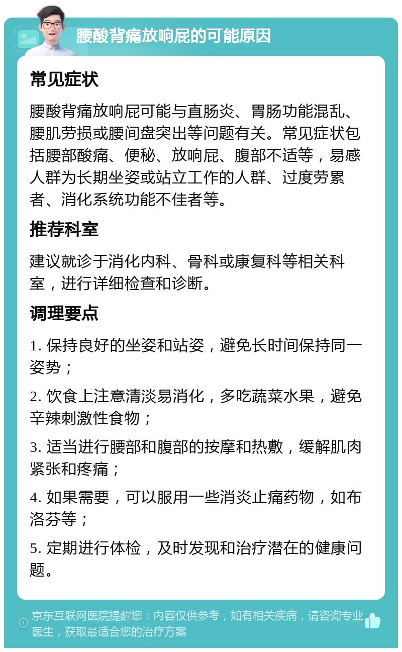 腰酸背痛放响屁的可能原因 常见症状 腰酸背痛放响屁可能与直肠炎、胃肠功能混乱、腰肌劳损或腰间盘突出等问题有关。常见症状包括腰部酸痛、便秘、放响屁、腹部不适等，易感人群为长期坐姿或站立工作的人群、过度劳累者、消化系统功能不佳者等。 推荐科室 建议就诊于消化内科、骨科或康复科等相关科室，进行详细检查和诊断。 调理要点 1. 保持良好的坐姿和站姿，避免长时间保持同一姿势； 2. 饮食上注意清淡易消化，多吃蔬菜水果，避免辛辣刺激性食物； 3. 适当进行腰部和腹部的按摩和热敷，缓解肌肉紧张和疼痛； 4. 如果需要，可以服用一些消炎止痛药物，如布洛芬等； 5. 定期进行体检，及时发现和治疗潜在的健康问题。