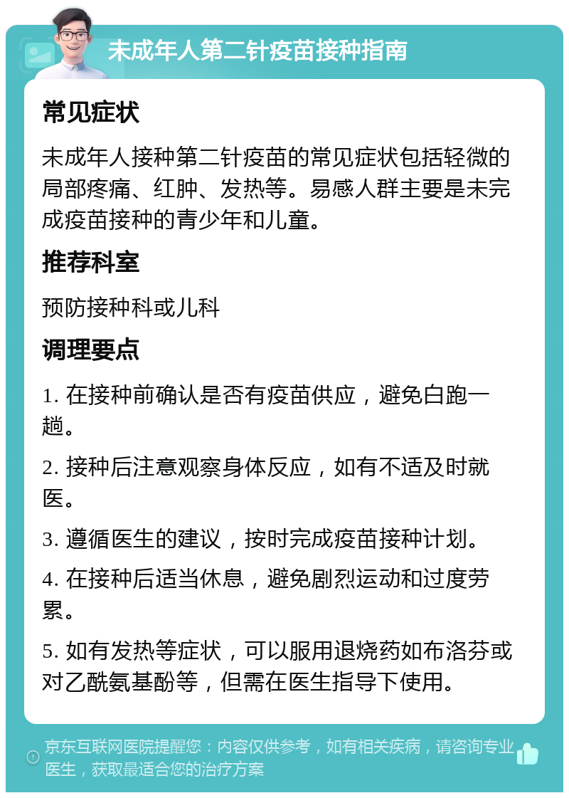 未成年人第二针疫苗接种指南 常见症状 未成年人接种第二针疫苗的常见症状包括轻微的局部疼痛、红肿、发热等。易感人群主要是未完成疫苗接种的青少年和儿童。 推荐科室 预防接种科或儿科 调理要点 1. 在接种前确认是否有疫苗供应，避免白跑一趟。 2. 接种后注意观察身体反应，如有不适及时就医。 3. 遵循医生的建议，按时完成疫苗接种计划。 4. 在接种后适当休息，避免剧烈运动和过度劳累。 5. 如有发热等症状，可以服用退烧药如布洛芬或对乙酰氨基酚等，但需在医生指导下使用。