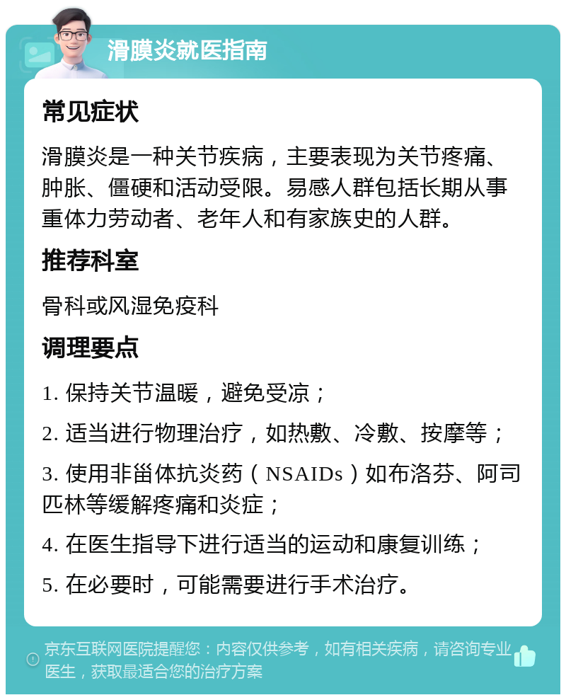 滑膜炎就医指南 常见症状 滑膜炎是一种关节疾病，主要表现为关节疼痛、肿胀、僵硬和活动受限。易感人群包括长期从事重体力劳动者、老年人和有家族史的人群。 推荐科室 骨科或风湿免疫科 调理要点 1. 保持关节温暖，避免受凉； 2. 适当进行物理治疗，如热敷、冷敷、按摩等； 3. 使用非甾体抗炎药（NSAIDs）如布洛芬、阿司匹林等缓解疼痛和炎症； 4. 在医生指导下进行适当的运动和康复训练； 5. 在必要时，可能需要进行手术治疗。