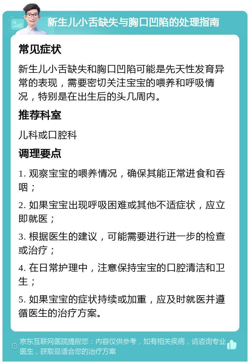 新生儿小舌缺失与胸口凹陷的处理指南 常见症状 新生儿小舌缺失和胸口凹陷可能是先天性发育异常的表现，需要密切关注宝宝的喂养和呼吸情况，特别是在出生后的头几周内。 推荐科室 儿科或口腔科 调理要点 1. 观察宝宝的喂养情况，确保其能正常进食和吞咽； 2. 如果宝宝出现呼吸困难或其他不适症状，应立即就医； 3. 根据医生的建议，可能需要进行进一步的检查或治疗； 4. 在日常护理中，注意保持宝宝的口腔清洁和卫生； 5. 如果宝宝的症状持续或加重，应及时就医并遵循医生的治疗方案。