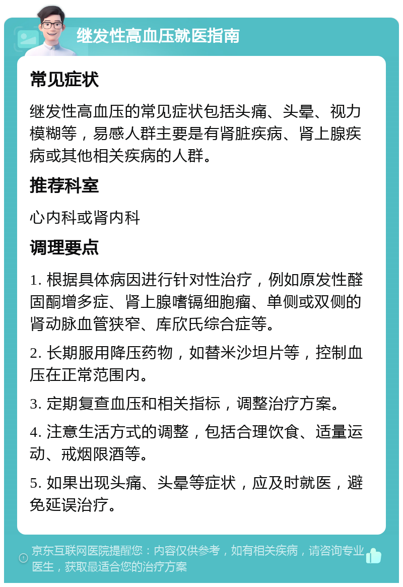 继发性高血压就医指南 常见症状 继发性高血压的常见症状包括头痛、头晕、视力模糊等，易感人群主要是有肾脏疾病、肾上腺疾病或其他相关疾病的人群。 推荐科室 心内科或肾内科 调理要点 1. 根据具体病因进行针对性治疗，例如原发性醛固酮增多症、肾上腺嗜镉细胞瘤、单侧或双侧的肾动脉血管狭窄、库欣氏综合症等。 2. 长期服用降压药物，如替米沙坦片等，控制血压在正常范围内。 3. 定期复查血压和相关指标，调整治疗方案。 4. 注意生活方式的调整，包括合理饮食、适量运动、戒烟限酒等。 5. 如果出现头痛、头晕等症状，应及时就医，避免延误治疗。