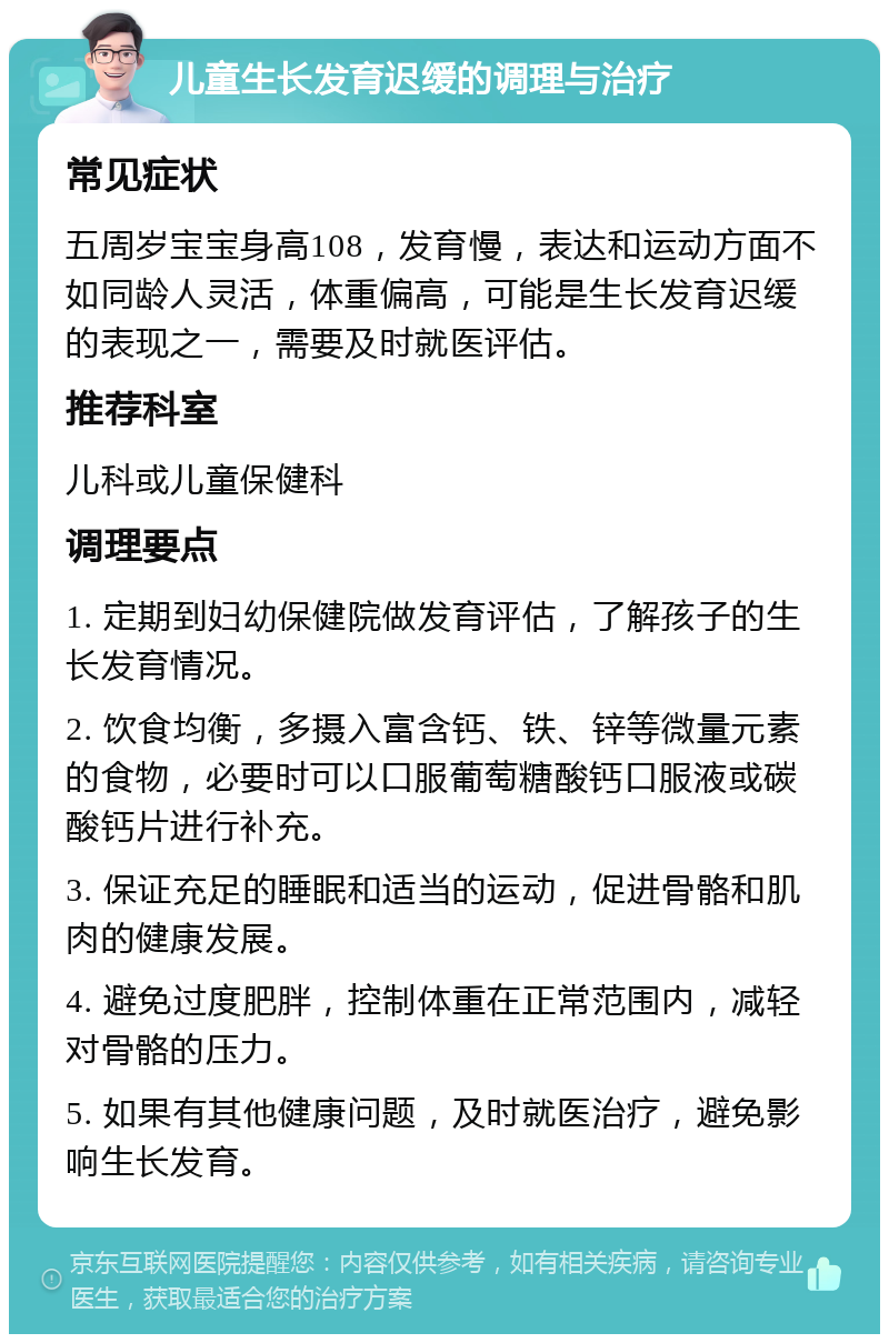 儿童生长发育迟缓的调理与治疗 常见症状 五周岁宝宝身高108，发育慢，表达和运动方面不如同龄人灵活，体重偏高，可能是生长发育迟缓的表现之一，需要及时就医评估。 推荐科室 儿科或儿童保健科 调理要点 1. 定期到妇幼保健院做发育评估，了解孩子的生长发育情况。 2. 饮食均衡，多摄入富含钙、铁、锌等微量元素的食物，必要时可以口服葡萄糖酸钙口服液或碳酸钙片进行补充。 3. 保证充足的睡眠和适当的运动，促进骨骼和肌肉的健康发展。 4. 避免过度肥胖，控制体重在正常范围内，减轻对骨骼的压力。 5. 如果有其他健康问题，及时就医治疗，避免影响生长发育。