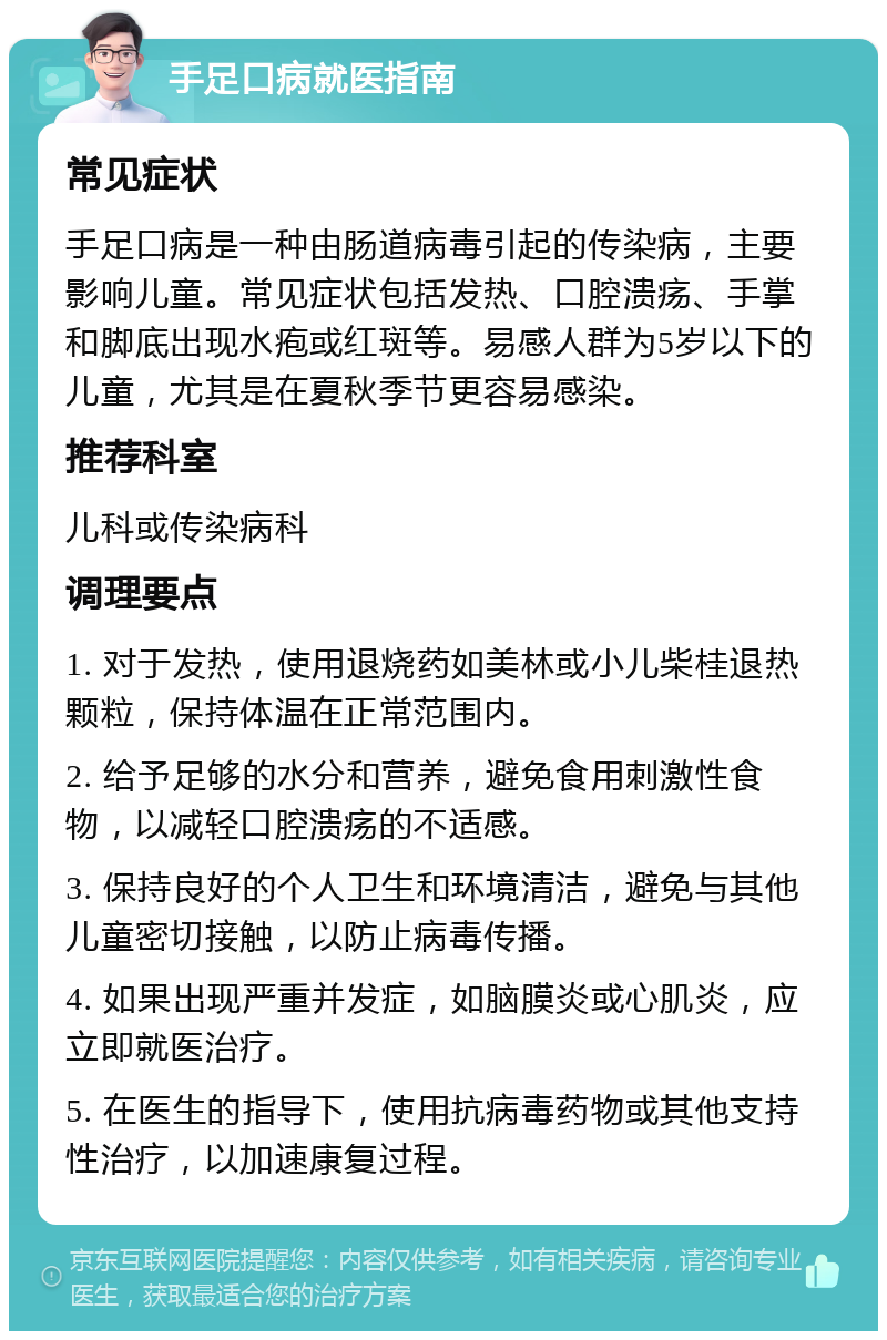 手足口病就医指南 常见症状 手足口病是一种由肠道病毒引起的传染病，主要影响儿童。常见症状包括发热、口腔溃疡、手掌和脚底出现水疱或红斑等。易感人群为5岁以下的儿童，尤其是在夏秋季节更容易感染。 推荐科室 儿科或传染病科 调理要点 1. 对于发热，使用退烧药如美林或小儿柴桂退热颗粒，保持体温在正常范围内。 2. 给予足够的水分和营养，避免食用刺激性食物，以减轻口腔溃疡的不适感。 3. 保持良好的个人卫生和环境清洁，避免与其他儿童密切接触，以防止病毒传播。 4. 如果出现严重并发症，如脑膜炎或心肌炎，应立即就医治疗。 5. 在医生的指导下，使用抗病毒药物或其他支持性治疗，以加速康复过程。