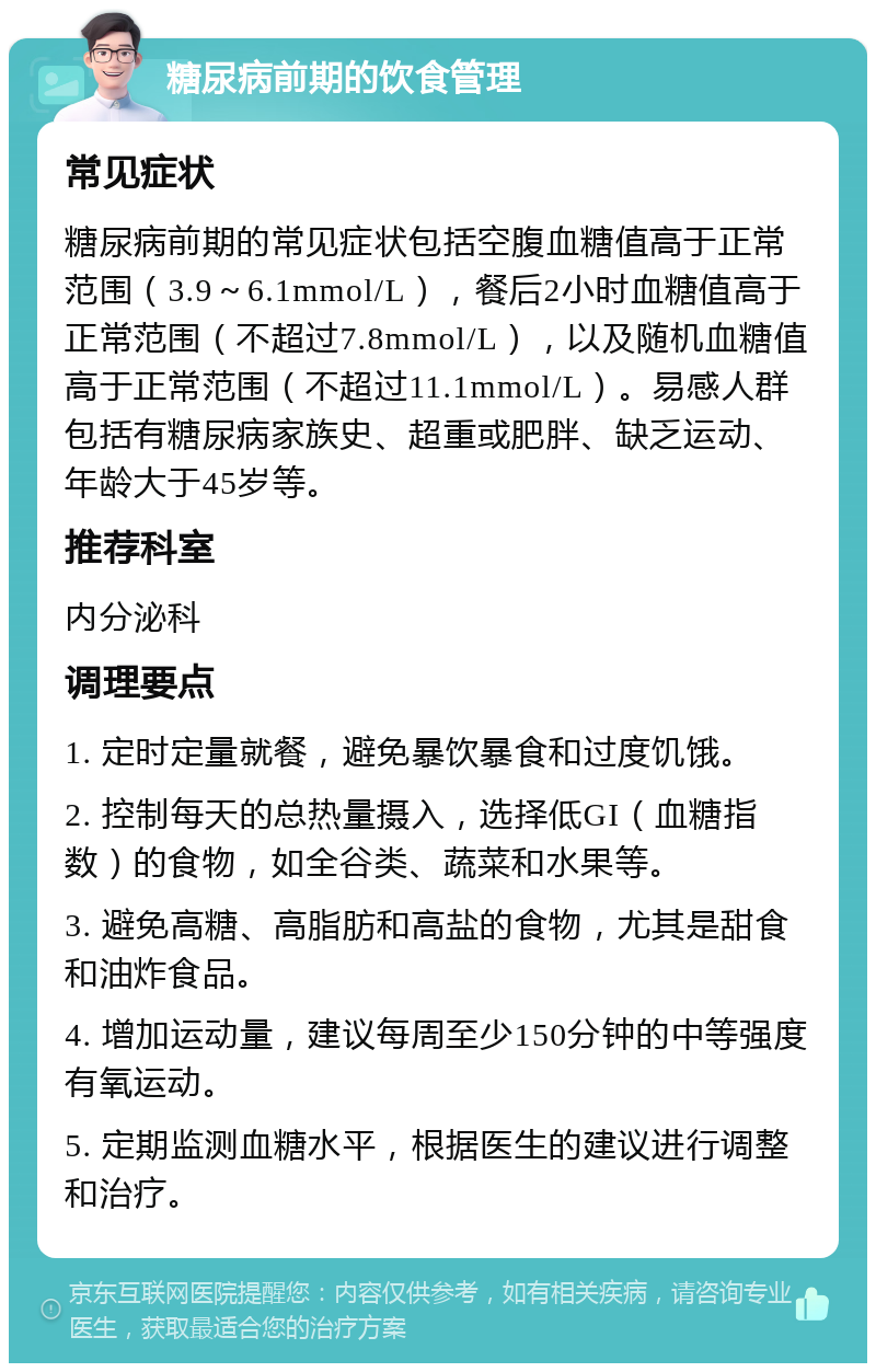 糖尿病前期的饮食管理 常见症状 糖尿病前期的常见症状包括空腹血糖值高于正常范围（3.9～6.1mmol/L），餐后2小时血糖值高于正常范围（不超过7.8mmol/L），以及随机血糖值高于正常范围（不超过11.1mmol/L）。易感人群包括有糖尿病家族史、超重或肥胖、缺乏运动、年龄大于45岁等。 推荐科室 内分泌科 调理要点 1. 定时定量就餐，避免暴饮暴食和过度饥饿。 2. 控制每天的总热量摄入，选择低GI（血糖指数）的食物，如全谷类、蔬菜和水果等。 3. 避免高糖、高脂肪和高盐的食物，尤其是甜食和油炸食品。 4. 增加运动量，建议每周至少150分钟的中等强度有氧运动。 5. 定期监测血糖水平，根据医生的建议进行调整和治疗。