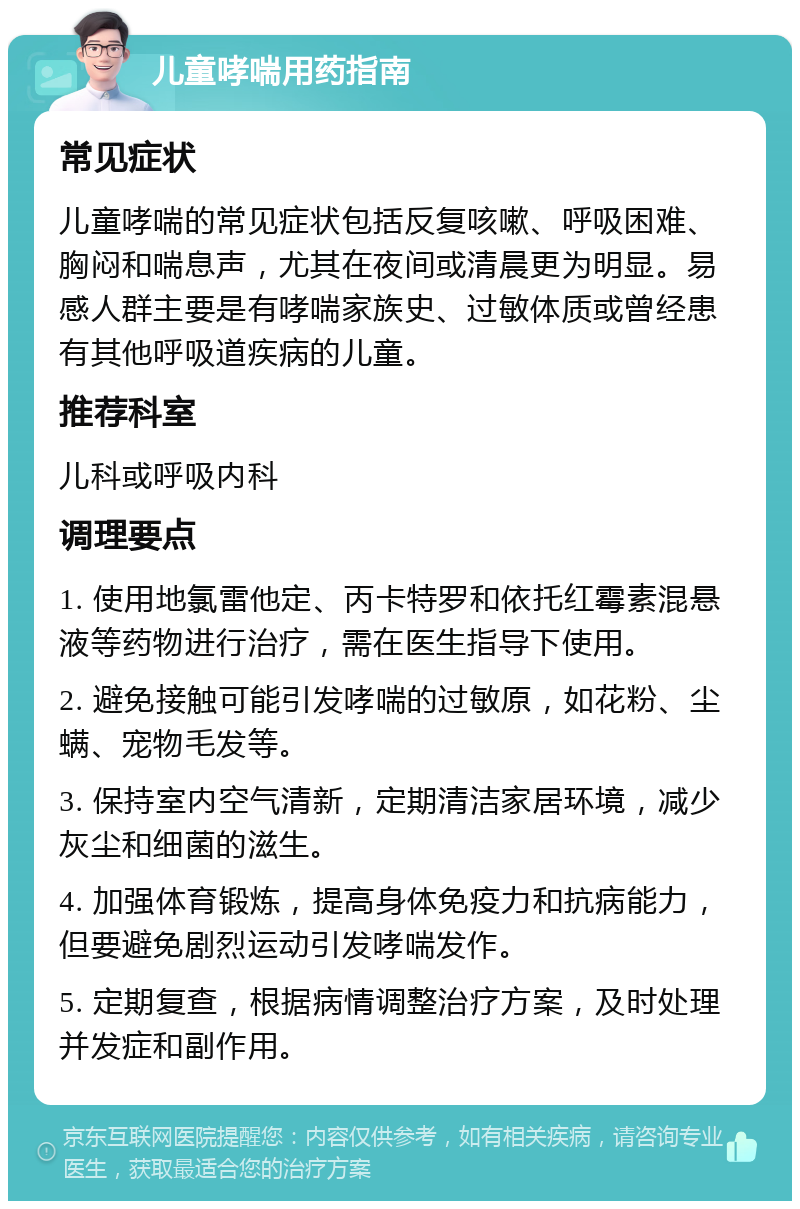 儿童哮喘用药指南 常见症状 儿童哮喘的常见症状包括反复咳嗽、呼吸困难、胸闷和喘息声，尤其在夜间或清晨更为明显。易感人群主要是有哮喘家族史、过敏体质或曾经患有其他呼吸道疾病的儿童。 推荐科室 儿科或呼吸内科 调理要点 1. 使用地氯雷他定、丙卡特罗和依托红霉素混悬液等药物进行治疗，需在医生指导下使用。 2. 避免接触可能引发哮喘的过敏原，如花粉、尘螨、宠物毛发等。 3. 保持室内空气清新，定期清洁家居环境，减少灰尘和细菌的滋生。 4. 加强体育锻炼，提高身体免疫力和抗病能力，但要避免剧烈运动引发哮喘发作。 5. 定期复查，根据病情调整治疗方案，及时处理并发症和副作用。