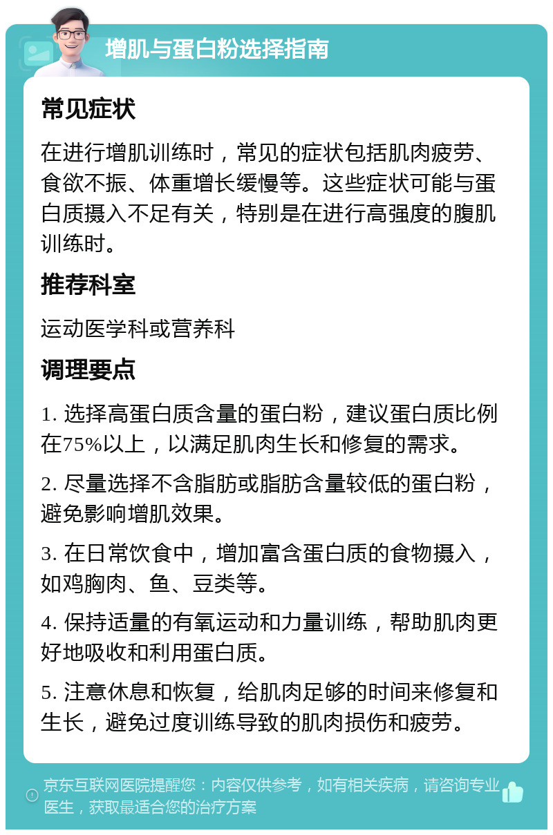 增肌与蛋白粉选择指南 常见症状 在进行增肌训练时，常见的症状包括肌肉疲劳、食欲不振、体重增长缓慢等。这些症状可能与蛋白质摄入不足有关，特别是在进行高强度的腹肌训练时。 推荐科室 运动医学科或营养科 调理要点 1. 选择高蛋白质含量的蛋白粉，建议蛋白质比例在75%以上，以满足肌肉生长和修复的需求。 2. 尽量选择不含脂肪或脂肪含量较低的蛋白粉，避免影响增肌效果。 3. 在日常饮食中，增加富含蛋白质的食物摄入，如鸡胸肉、鱼、豆类等。 4. 保持适量的有氧运动和力量训练，帮助肌肉更好地吸收和利用蛋白质。 5. 注意休息和恢复，给肌肉足够的时间来修复和生长，避免过度训练导致的肌肉损伤和疲劳。