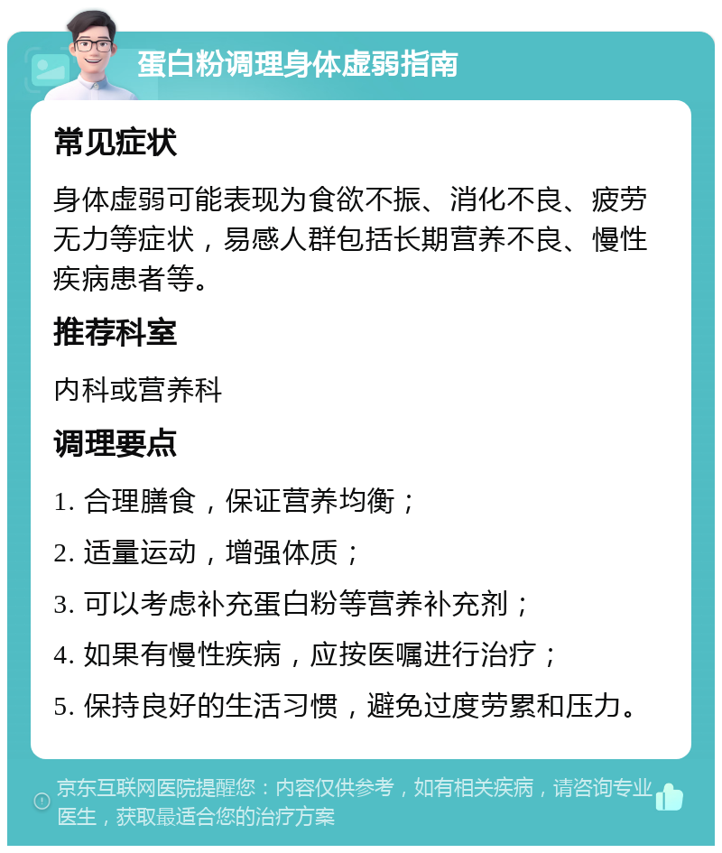 蛋白粉调理身体虚弱指南 常见症状 身体虚弱可能表现为食欲不振、消化不良、疲劳无力等症状，易感人群包括长期营养不良、慢性疾病患者等。 推荐科室 内科或营养科 调理要点 1. 合理膳食，保证营养均衡； 2. 适量运动，增强体质； 3. 可以考虑补充蛋白粉等营养补充剂； 4. 如果有慢性疾病，应按医嘱进行治疗； 5. 保持良好的生活习惯，避免过度劳累和压力。