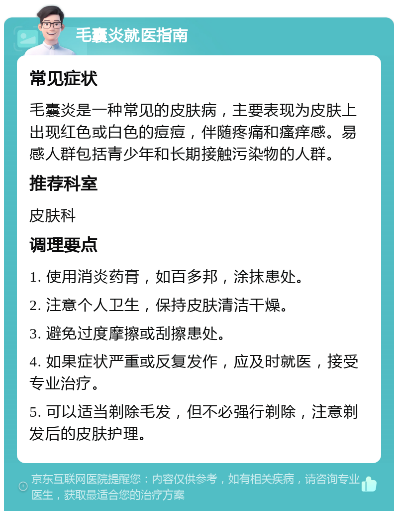 毛囊炎就医指南 常见症状 毛囊炎是一种常见的皮肤病，主要表现为皮肤上出现红色或白色的痘痘，伴随疼痛和瘙痒感。易感人群包括青少年和长期接触污染物的人群。 推荐科室 皮肤科 调理要点 1. 使用消炎药膏，如百多邦，涂抹患处。 2. 注意个人卫生，保持皮肤清洁干燥。 3. 避免过度摩擦或刮擦患处。 4. 如果症状严重或反复发作，应及时就医，接受专业治疗。 5. 可以适当剃除毛发，但不必强行剃除，注意剃发后的皮肤护理。