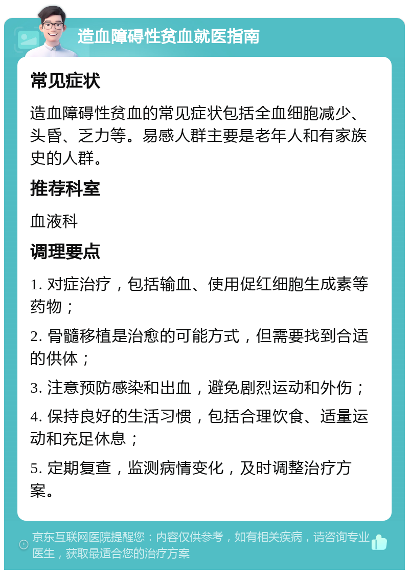 造血障碍性贫血就医指南 常见症状 造血障碍性贫血的常见症状包括全血细胞减少、头昏、乏力等。易感人群主要是老年人和有家族史的人群。 推荐科室 血液科 调理要点 1. 对症治疗，包括输血、使用促红细胞生成素等药物； 2. 骨髓移植是治愈的可能方式，但需要找到合适的供体； 3. 注意预防感染和出血，避免剧烈运动和外伤； 4. 保持良好的生活习惯，包括合理饮食、适量运动和充足休息； 5. 定期复查，监测病情变化，及时调整治疗方案。