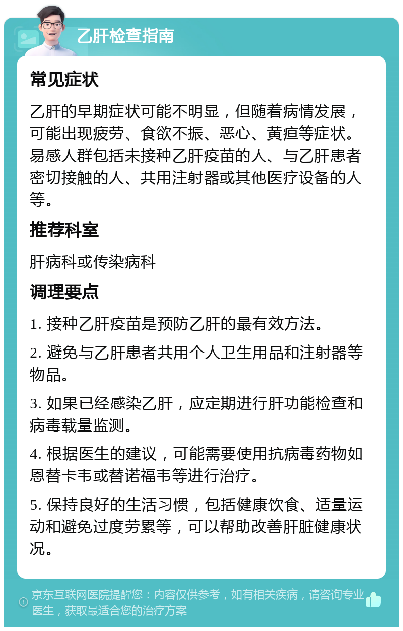 乙肝检查指南 常见症状 乙肝的早期症状可能不明显，但随着病情发展，可能出现疲劳、食欲不振、恶心、黄疸等症状。易感人群包括未接种乙肝疫苗的人、与乙肝患者密切接触的人、共用注射器或其他医疗设备的人等。 推荐科室 肝病科或传染病科 调理要点 1. 接种乙肝疫苗是预防乙肝的最有效方法。 2. 避免与乙肝患者共用个人卫生用品和注射器等物品。 3. 如果已经感染乙肝，应定期进行肝功能检查和病毒载量监测。 4. 根据医生的建议，可能需要使用抗病毒药物如恩替卡韦或替诺福韦等进行治疗。 5. 保持良好的生活习惯，包括健康饮食、适量运动和避免过度劳累等，可以帮助改善肝脏健康状况。