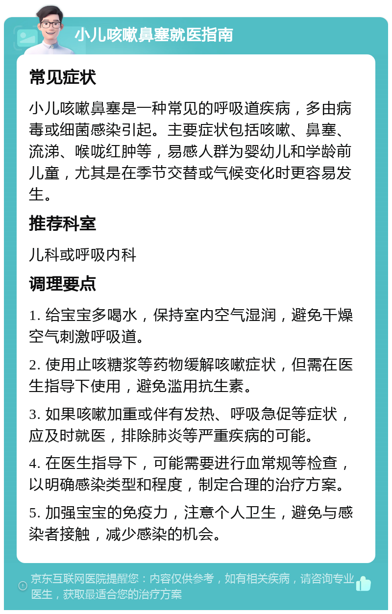 小儿咳嗽鼻塞就医指南 常见症状 小儿咳嗽鼻塞是一种常见的呼吸道疾病，多由病毒或细菌感染引起。主要症状包括咳嗽、鼻塞、流涕、喉咙红肿等，易感人群为婴幼儿和学龄前儿童，尤其是在季节交替或气候变化时更容易发生。 推荐科室 儿科或呼吸内科 调理要点 1. 给宝宝多喝水，保持室内空气湿润，避免干燥空气刺激呼吸道。 2. 使用止咳糖浆等药物缓解咳嗽症状，但需在医生指导下使用，避免滥用抗生素。 3. 如果咳嗽加重或伴有发热、呼吸急促等症状，应及时就医，排除肺炎等严重疾病的可能。 4. 在医生指导下，可能需要进行血常规等检查，以明确感染类型和程度，制定合理的治疗方案。 5. 加强宝宝的免疫力，注意个人卫生，避免与感染者接触，减少感染的机会。