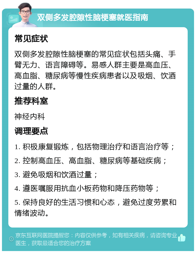 双侧多发腔隙性脑梗塞就医指南 常见症状 双侧多发腔隙性脑梗塞的常见症状包括头痛、手臂无力、语言障碍等。易感人群主要是高血压、高血脂、糖尿病等慢性疾病患者以及吸烟、饮酒过量的人群。 推荐科室 神经内科 调理要点 1. 积极康复锻炼，包括物理治疗和语言治疗等； 2. 控制高血压、高血脂、糖尿病等基础疾病； 3. 避免吸烟和饮酒过量； 4. 遵医嘱服用抗血小板药物和降压药物等； 5. 保持良好的生活习惯和心态，避免过度劳累和情绪波动。