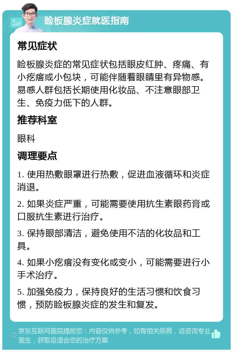 睑板腺炎症就医指南 常见症状 睑板腺炎症的常见症状包括眼皮红肿、疼痛、有小疙瘩或小包块，可能伴随着眼睛里有异物感。易感人群包括长期使用化妆品、不注意眼部卫生、免疫力低下的人群。 推荐科室 眼科 调理要点 1. 使用热敷眼罩进行热敷，促进血液循环和炎症消退。 2. 如果炎症严重，可能需要使用抗生素眼药膏或口服抗生素进行治疗。 3. 保持眼部清洁，避免使用不洁的化妆品和工具。 4. 如果小疙瘩没有变化或变小，可能需要进行小手术治疗。 5. 加强免疫力，保持良好的生活习惯和饮食习惯，预防睑板腺炎症的发生和复发。