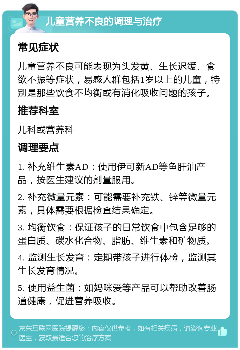 儿童营养不良的调理与治疗 常见症状 儿童营养不良可能表现为头发黄、生长迟缓、食欲不振等症状，易感人群包括1岁以上的儿童，特别是那些饮食不均衡或有消化吸收问题的孩子。 推荐科室 儿科或营养科 调理要点 1. 补充维生素AD：使用伊可新AD等鱼肝油产品，按医生建议的剂量服用。 2. 补充微量元素：可能需要补充铁、锌等微量元素，具体需要根据检查结果确定。 3. 均衡饮食：保证孩子的日常饮食中包含足够的蛋白质、碳水化合物、脂肪、维生素和矿物质。 4. 监测生长发育：定期带孩子进行体检，监测其生长发育情况。 5. 使用益生菌：如妈咪爱等产品可以帮助改善肠道健康，促进营养吸收。