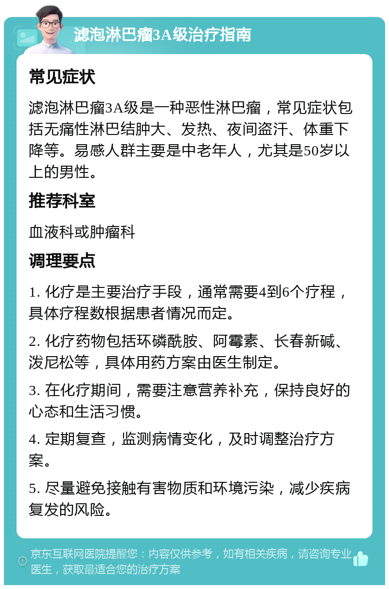 滤泡淋巴瘤3A级治疗指南 常见症状 滤泡淋巴瘤3A级是一种恶性淋巴瘤，常见症状包括无痛性淋巴结肿大、发热、夜间盗汗、体重下降等。易感人群主要是中老年人，尤其是50岁以上的男性。 推荐科室 血液科或肿瘤科 调理要点 1. 化疗是主要治疗手段，通常需要4到6个疗程，具体疗程数根据患者情况而定。 2. 化疗药物包括环磷酰胺、阿霉素、长春新碱、泼尼松等，具体用药方案由医生制定。 3. 在化疗期间，需要注意营养补充，保持良好的心态和生活习惯。 4. 定期复查，监测病情变化，及时调整治疗方案。 5. 尽量避免接触有害物质和环境污染，减少疾病复发的风险。