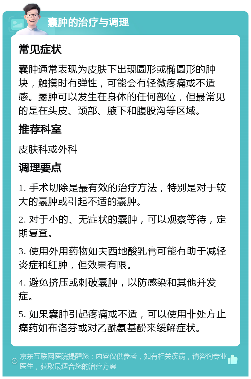 囊肿的治疗与调理 常见症状 囊肿通常表现为皮肤下出现圆形或椭圆形的肿块，触摸时有弹性，可能会有轻微疼痛或不适感。囊肿可以发生在身体的任何部位，但最常见的是在头皮、颈部、腋下和腹股沟等区域。 推荐科室 皮肤科或外科 调理要点 1. 手术切除是最有效的治疗方法，特别是对于较大的囊肿或引起不适的囊肿。 2. 对于小的、无症状的囊肿，可以观察等待，定期复查。 3. 使用外用药物如夫西地酸乳膏可能有助于减轻炎症和红肿，但效果有限。 4. 避免挤压或刺破囊肿，以防感染和其他并发症。 5. 如果囊肿引起疼痛或不适，可以使用非处方止痛药如布洛芬或对乙酰氨基酚来缓解症状。