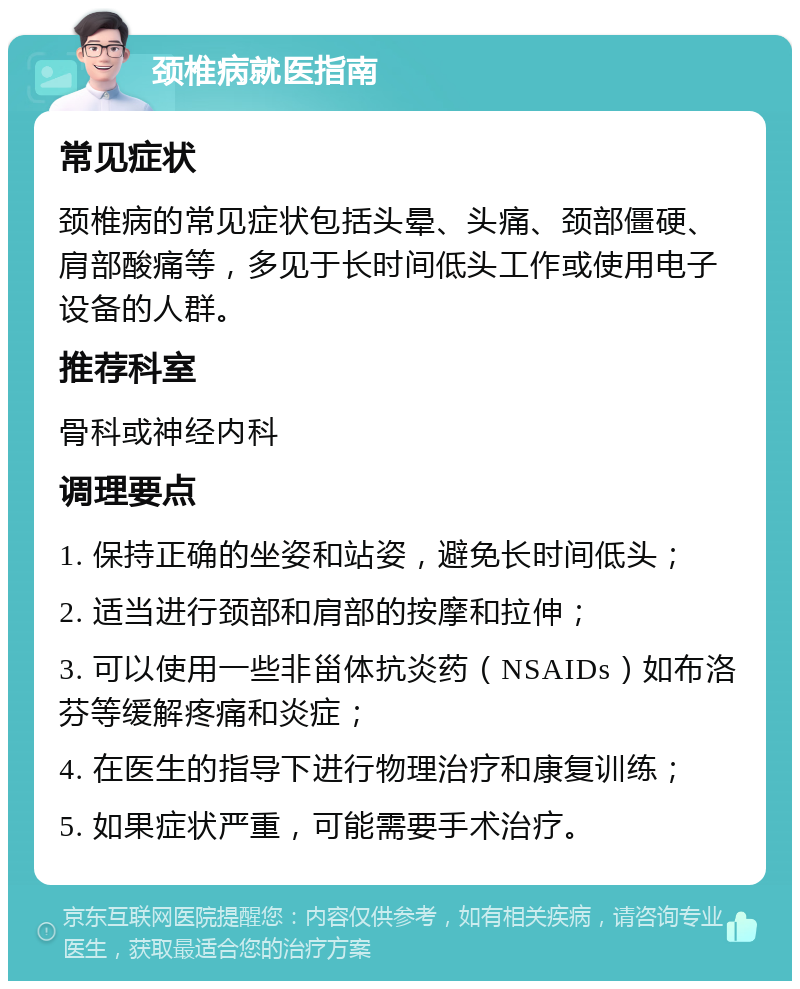 颈椎病就医指南 常见症状 颈椎病的常见症状包括头晕、头痛、颈部僵硬、肩部酸痛等，多见于长时间低头工作或使用电子设备的人群。 推荐科室 骨科或神经内科 调理要点 1. 保持正确的坐姿和站姿，避免长时间低头； 2. 适当进行颈部和肩部的按摩和拉伸； 3. 可以使用一些非甾体抗炎药（NSAIDs）如布洛芬等缓解疼痛和炎症； 4. 在医生的指导下进行物理治疗和康复训练； 5. 如果症状严重，可能需要手术治疗。