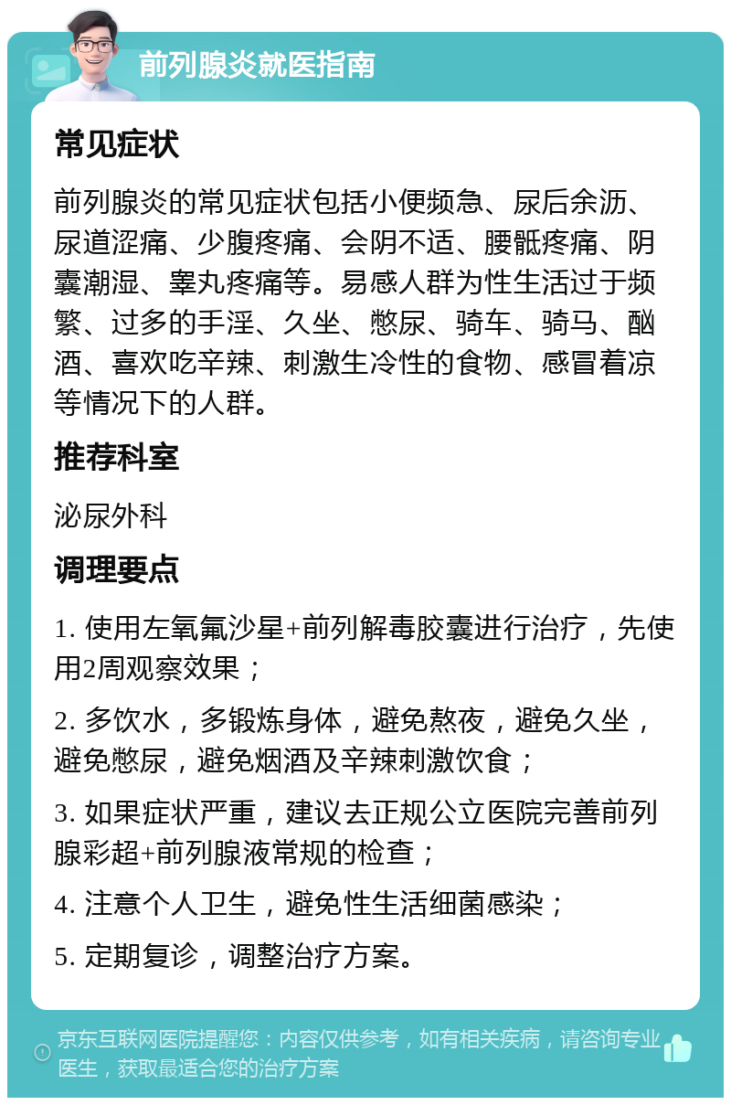 前列腺炎就医指南 常见症状 前列腺炎的常见症状包括小便频急、尿后余沥、尿道涩痛、少腹疼痛、会阴不适、腰骶疼痛、阴囊潮湿、睾丸疼痛等。易感人群为性生活过于频繁、过多的手淫、久坐、憋尿、骑车、骑马、酗酒、喜欢吃辛辣、刺激生冷性的食物、感冒着凉等情况下的人群。 推荐科室 泌尿外科 调理要点 1. 使用左氧氟沙星+前列解毒胶囊进行治疗，先使用2周观察效果； 2. 多饮水，多锻炼身体，避免熬夜，避免久坐，避免憋尿，避免烟酒及辛辣刺激饮食； 3. 如果症状严重，建议去正规公立医院完善前列腺彩超+前列腺液常规的检查； 4. 注意个人卫生，避免性生活细菌感染； 5. 定期复诊，调整治疗方案。