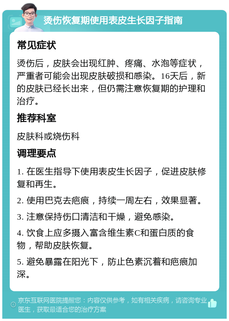 烫伤恢复期使用表皮生长因子指南 常见症状 烫伤后，皮肤会出现红肿、疼痛、水泡等症状，严重者可能会出现皮肤破损和感染。16天后，新的皮肤已经长出来，但仍需注意恢复期的护理和治疗。 推荐科室 皮肤科或烧伤科 调理要点 1. 在医生指导下使用表皮生长因子，促进皮肤修复和再生。 2. 使用巴克去疤痕，持续一周左右，效果显著。 3. 注意保持伤口清洁和干燥，避免感染。 4. 饮食上应多摄入富含维生素C和蛋白质的食物，帮助皮肤恢复。 5. 避免暴露在阳光下，防止色素沉着和疤痕加深。