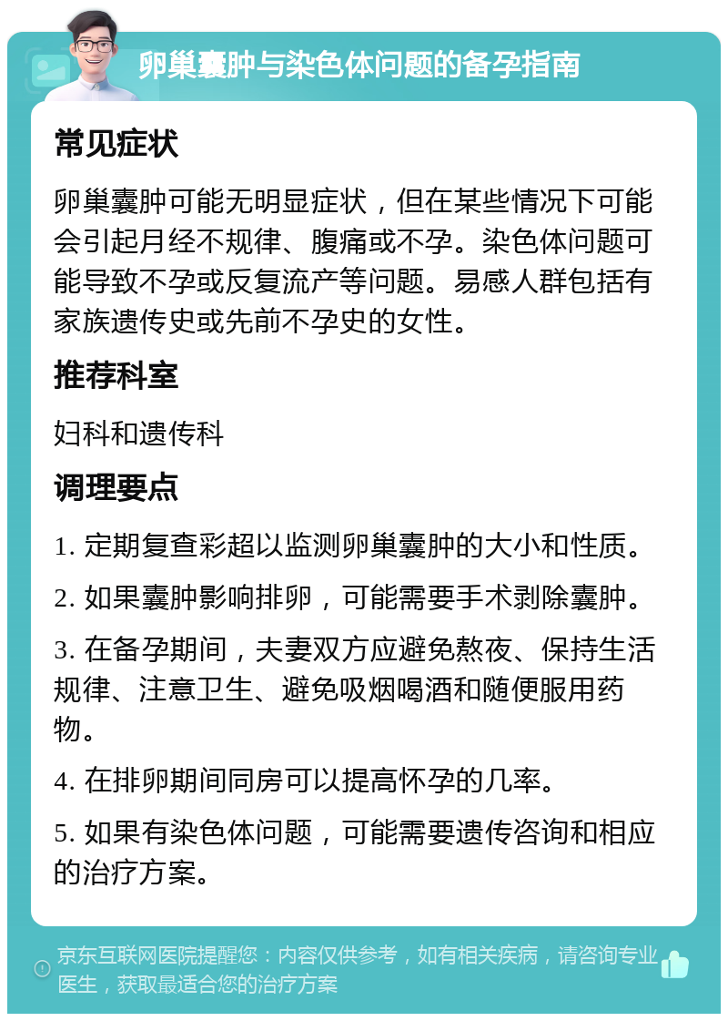 卵巢囊肿与染色体问题的备孕指南 常见症状 卵巢囊肿可能无明显症状，但在某些情况下可能会引起月经不规律、腹痛或不孕。染色体问题可能导致不孕或反复流产等问题。易感人群包括有家族遗传史或先前不孕史的女性。 推荐科室 妇科和遗传科 调理要点 1. 定期复查彩超以监测卵巢囊肿的大小和性质。 2. 如果囊肿影响排卵，可能需要手术剥除囊肿。 3. 在备孕期间，夫妻双方应避免熬夜、保持生活规律、注意卫生、避免吸烟喝酒和随便服用药物。 4. 在排卵期间同房可以提高怀孕的几率。 5. 如果有染色体问题，可能需要遗传咨询和相应的治疗方案。