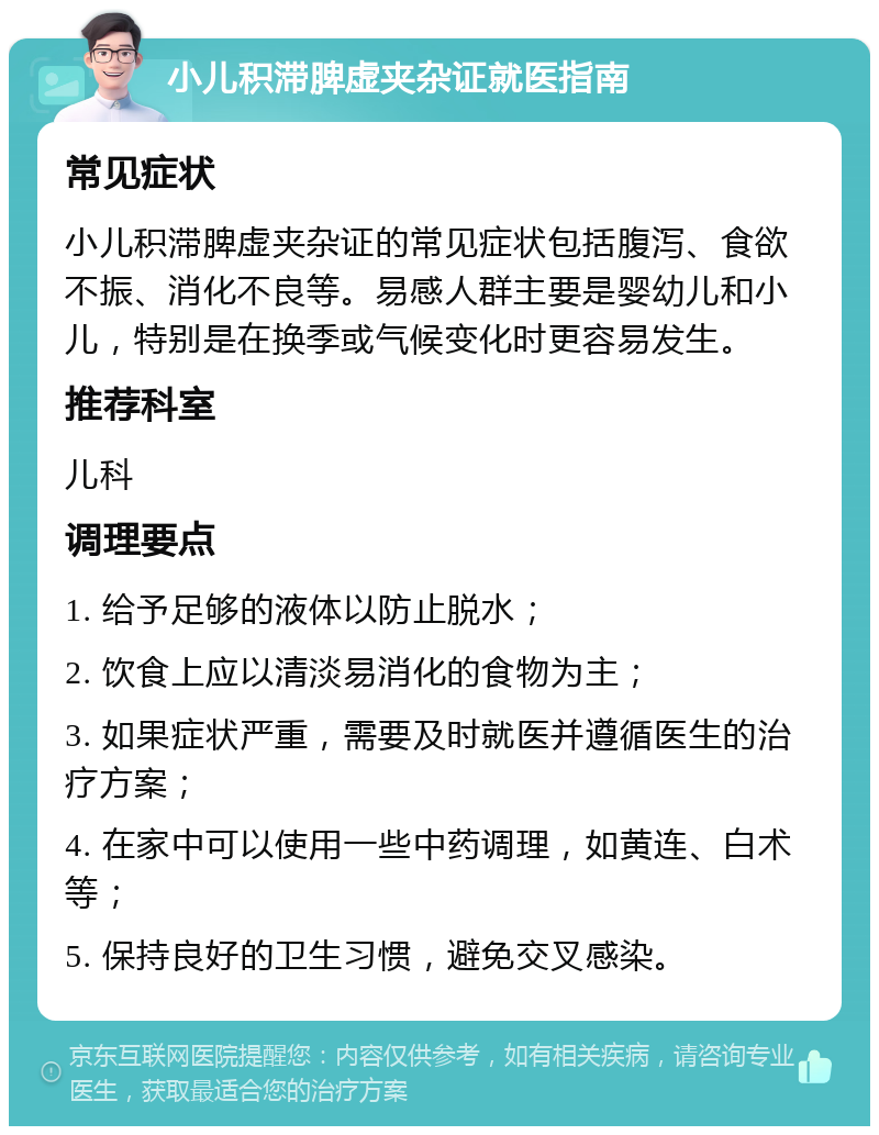 小儿积滞脾虚夹杂证就医指南 常见症状 小儿积滞脾虚夹杂证的常见症状包括腹泻、食欲不振、消化不良等。易感人群主要是婴幼儿和小儿，特别是在换季或气候变化时更容易发生。 推荐科室 儿科 调理要点 1. 给予足够的液体以防止脱水； 2. 饮食上应以清淡易消化的食物为主； 3. 如果症状严重，需要及时就医并遵循医生的治疗方案； 4. 在家中可以使用一些中药调理，如黄连、白术等； 5. 保持良好的卫生习惯，避免交叉感染。