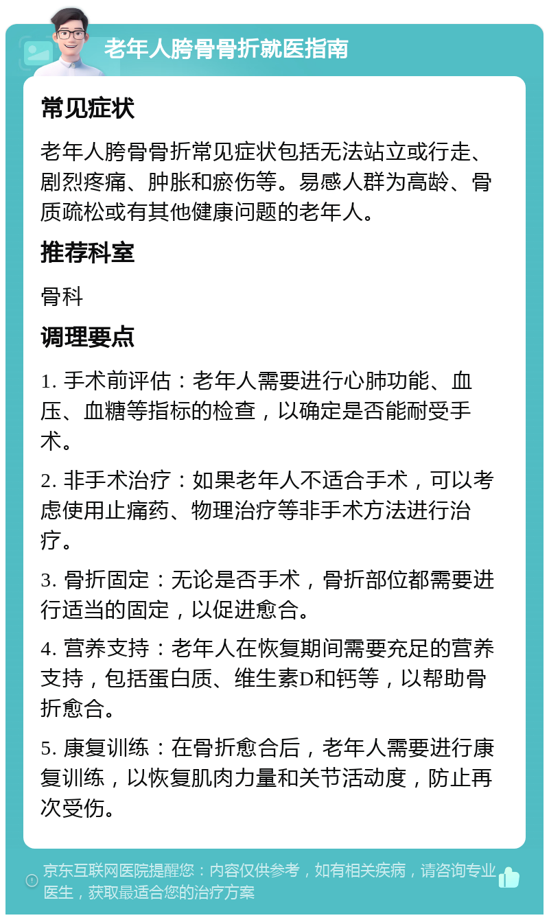 老年人胯骨骨折就医指南 常见症状 老年人胯骨骨折常见症状包括无法站立或行走、剧烈疼痛、肿胀和瘀伤等。易感人群为高龄、骨质疏松或有其他健康问题的老年人。 推荐科室 骨科 调理要点 1. 手术前评估：老年人需要进行心肺功能、血压、血糖等指标的检查，以确定是否能耐受手术。 2. 非手术治疗：如果老年人不适合手术，可以考虑使用止痛药、物理治疗等非手术方法进行治疗。 3. 骨折固定：无论是否手术，骨折部位都需要进行适当的固定，以促进愈合。 4. 营养支持：老年人在恢复期间需要充足的营养支持，包括蛋白质、维生素D和钙等，以帮助骨折愈合。 5. 康复训练：在骨折愈合后，老年人需要进行康复训练，以恢复肌肉力量和关节活动度，防止再次受伤。