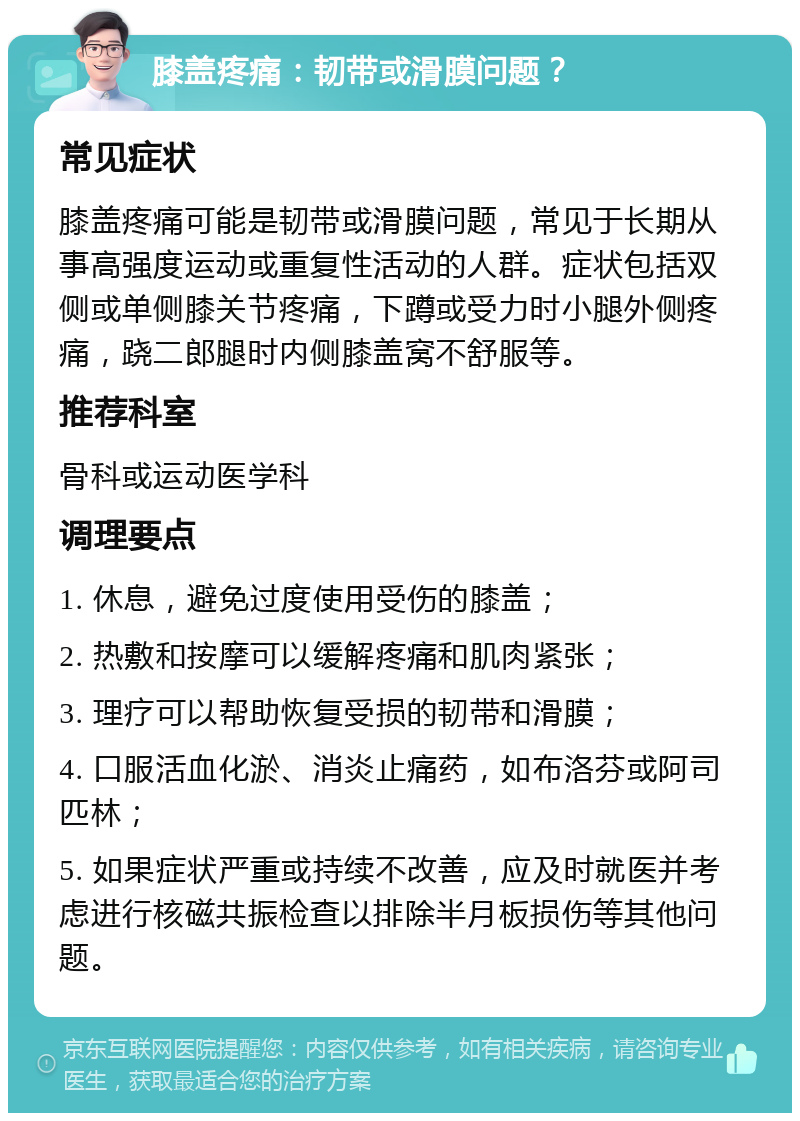 膝盖疼痛：韧带或滑膜问题？ 常见症状 膝盖疼痛可能是韧带或滑膜问题，常见于长期从事高强度运动或重复性活动的人群。症状包括双侧或单侧膝关节疼痛，下蹲或受力时小腿外侧疼痛，跷二郎腿时内侧膝盖窝不舒服等。 推荐科室 骨科或运动医学科 调理要点 1. 休息，避免过度使用受伤的膝盖； 2. 热敷和按摩可以缓解疼痛和肌肉紧张； 3. 理疗可以帮助恢复受损的韧带和滑膜； 4. 口服活血化淤、消炎止痛药，如布洛芬或阿司匹林； 5. 如果症状严重或持续不改善，应及时就医并考虑进行核磁共振检查以排除半月板损伤等其他问题。