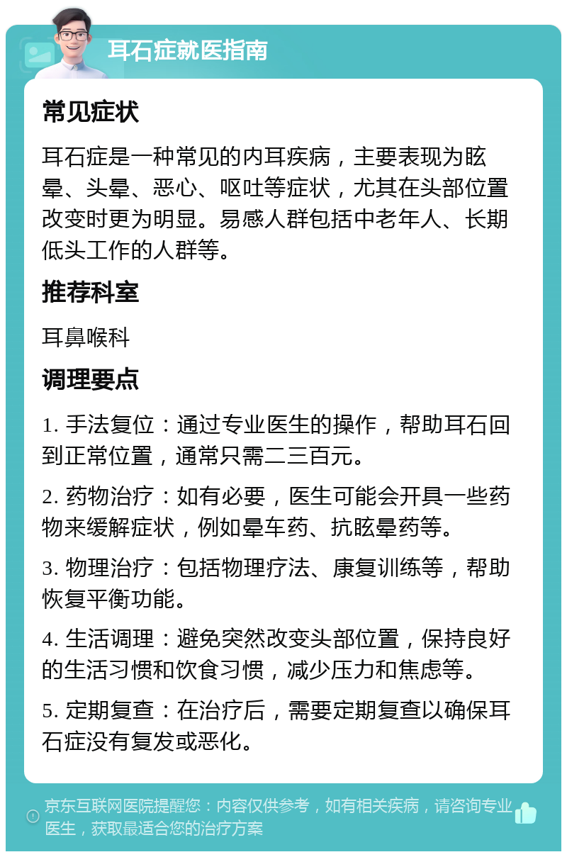 耳石症就医指南 常见症状 耳石症是一种常见的内耳疾病，主要表现为眩晕、头晕、恶心、呕吐等症状，尤其在头部位置改变时更为明显。易感人群包括中老年人、长期低头工作的人群等。 推荐科室 耳鼻喉科 调理要点 1. 手法复位：通过专业医生的操作，帮助耳石回到正常位置，通常只需二三百元。 2. 药物治疗：如有必要，医生可能会开具一些药物来缓解症状，例如晕车药、抗眩晕药等。 3. 物理治疗：包括物理疗法、康复训练等，帮助恢复平衡功能。 4. 生活调理：避免突然改变头部位置，保持良好的生活习惯和饮食习惯，减少压力和焦虑等。 5. 定期复查：在治疗后，需要定期复查以确保耳石症没有复发或恶化。