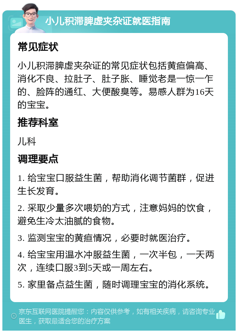 小儿积滞脾虚夹杂证就医指南 常见症状 小儿积滞脾虚夹杂证的常见症状包括黄疸偏高、消化不良、拉肚子、肚子胀、睡觉老是一惊一乍的、脸阵的通红、大便酸臭等。易感人群为16天的宝宝。 推荐科室 儿科 调理要点 1. 给宝宝口服益生菌，帮助消化调节菌群，促进生长发育。 2. 采取少量多次喂奶的方式，注意妈妈的饮食，避免生冷太油腻的食物。 3. 监测宝宝的黄疸情况，必要时就医治疗。 4. 给宝宝用温水冲服益生菌，一次半包，一天两次，连续口服3到5天或一周左右。 5. 家里备点益生菌，随时调理宝宝的消化系统。