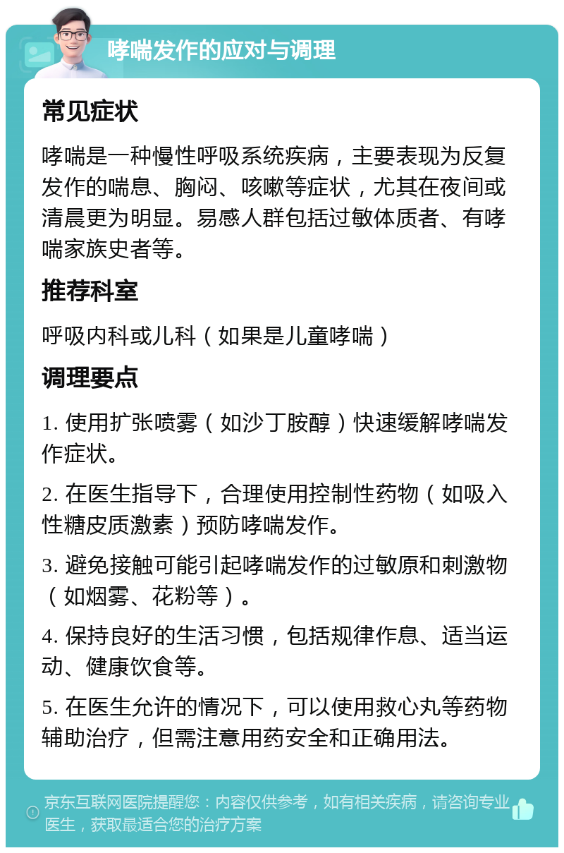 哮喘发作的应对与调理 常见症状 哮喘是一种慢性呼吸系统疾病，主要表现为反复发作的喘息、胸闷、咳嗽等症状，尤其在夜间或清晨更为明显。易感人群包括过敏体质者、有哮喘家族史者等。 推荐科室 呼吸内科或儿科（如果是儿童哮喘） 调理要点 1. 使用扩张喷雾（如沙丁胺醇）快速缓解哮喘发作症状。 2. 在医生指导下，合理使用控制性药物（如吸入性糖皮质激素）预防哮喘发作。 3. 避免接触可能引起哮喘发作的过敏原和刺激物（如烟雾、花粉等）。 4. 保持良好的生活习惯，包括规律作息、适当运动、健康饮食等。 5. 在医生允许的情况下，可以使用救心丸等药物辅助治疗，但需注意用药安全和正确用法。